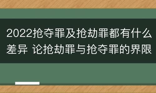 2022抢夺罪及抢劫罪都有什么差异 论抢劫罪与抢夺罪的界限
