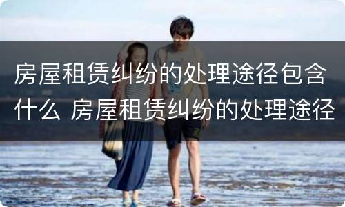 房屋租赁纠纷的处理途径包含什么 房屋租赁纠纷的处理途径包含什么内容