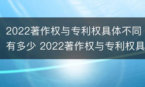 2022著作权与专利权具体不同有多少 2022著作权与专利权具体不同有多少项