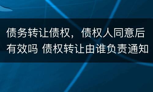 债务转让债权，债权人同意后有效吗 债权转让由谁负责通知债务人