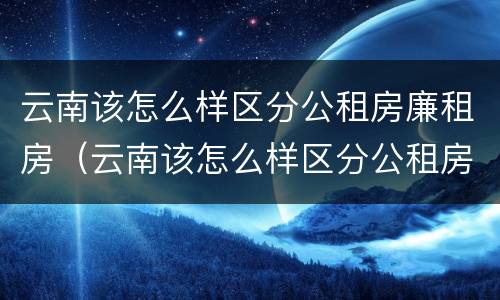 云南该怎么样区分公租房廉租房（云南该怎么样区分公租房廉租房呢）