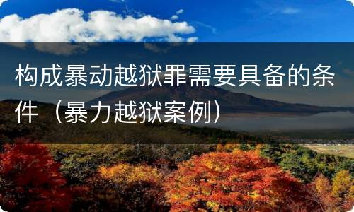 构成暴动越狱罪需要具备的条件（暴力越狱案例）