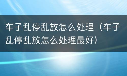 车子乱停乱放怎么处理（车子乱停乱放怎么处理最好）