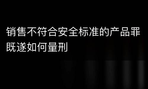 销售不符合安全标准的产品罪既遂如何量刑