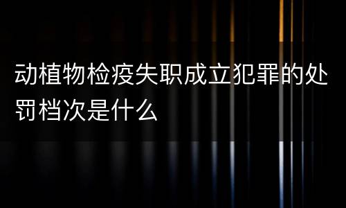 动植物检疫失职成立犯罪的处罚档次是什么