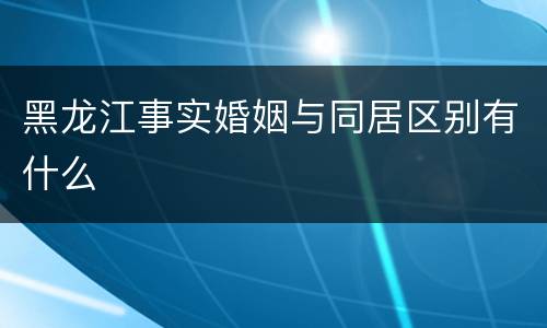 黑龙江事实婚姻与同居区别有什么