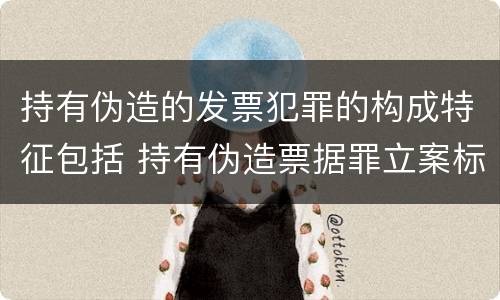 持有伪造的发票犯罪的构成特征包括 持有伪造票据罪立案标准