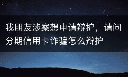我朋友涉案想申请辩护，请问分期信用卡诈骗怎么辩护