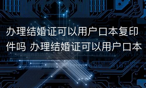 办理结婚证可以用户口本复印件吗 办理结婚证可以用户口本复印件吗怎么弄