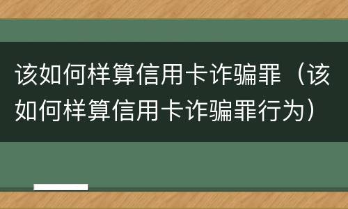 该如何样算信用卡诈骗罪（该如何样算信用卡诈骗罪行为）