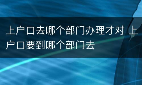 上户口去哪个部门办理才对 上户口要到哪个部门去