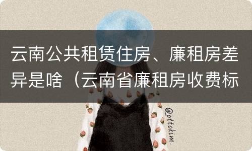 云南公共租赁住房、廉租房差异是啥（云南省廉租房收费标准）