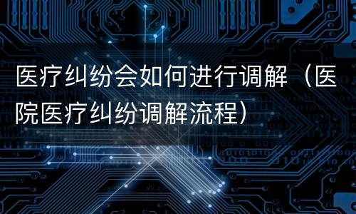 医疗纠纷会如何进行调解（医院医疗纠纷调解流程）