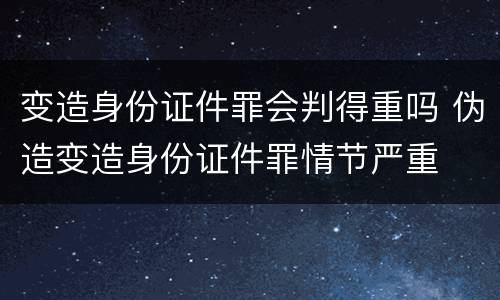 变造身份证件罪会判得重吗 伪造变造身份证件罪情节严重