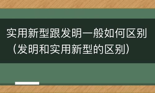 实用新型跟发明一般如何区别（发明和实用新型的区别）