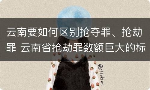 云南要如何区别抢夺罪、抢劫罪 云南省抢劫罪数额巨大的标准