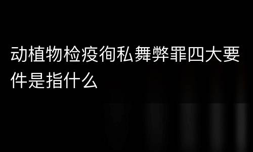 动植物检疫徇私舞弊罪四大要件是指什么