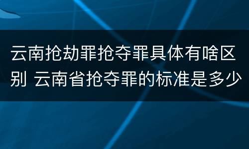 云南抢劫罪抢夺罪具体有啥区别 云南省抢夺罪的标准是多少?