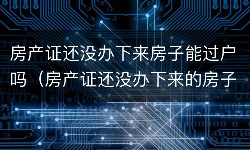 房产证还没办下来房子能过户吗（房产证还没办下来的房子可以过户吗）