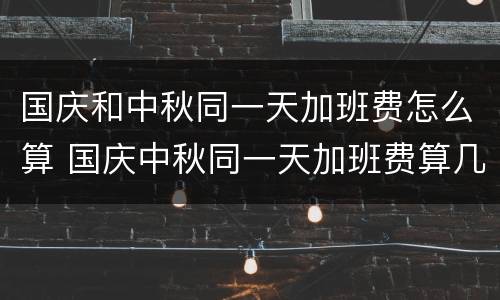 国庆和中秋同一天加班费怎么算 国庆中秋同一天加班费算几天