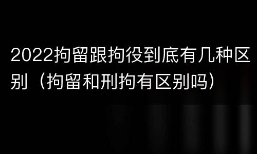2022拘留跟拘役到底有几种区别（拘留和刑拘有区别吗）