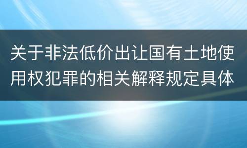 关于非法低价出让国有土地使用权犯罪的相关解释规定具体有哪些主要内容