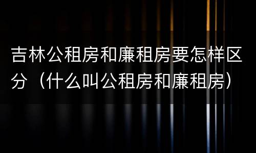 吉林公租房和廉租房要怎样区分（什么叫公租房和廉租房）
