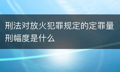 刑法对放火犯罪规定的定罪量刑幅度是什么