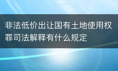 非法低价出让国有土地使用权罪司法解释有什么规定