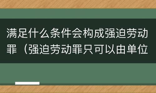 满足什么条件会构成强迫劳动罪（强迫劳动罪只可以由单位构成）