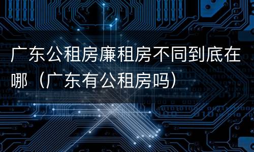 广东公租房廉租房不同到底在哪（广东有公租房吗）