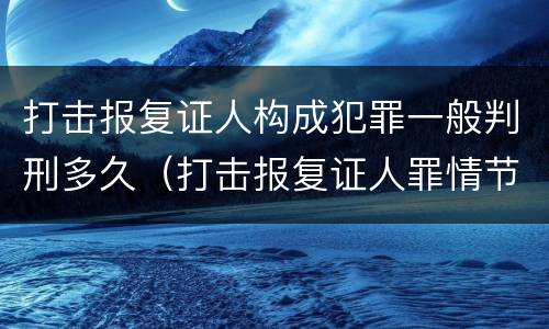 打击报复证人构成犯罪一般判刑多久（打击报复证人罪情节严重）