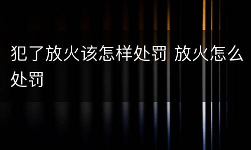 犯了放火该怎样处罚 放火怎么处罚
