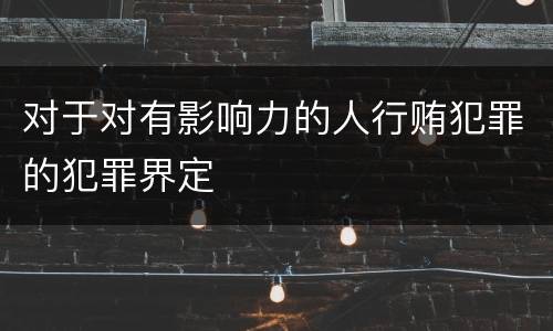 对于对有影响力的人行贿犯罪的犯罪界定