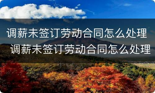 调薪未签订劳动合同怎么处理 调薪未签订劳动合同怎么处理呢
