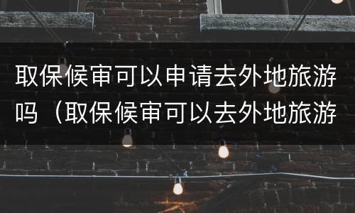 取保候审可以申请去外地旅游吗（取保候审可以去外地旅游吗?）