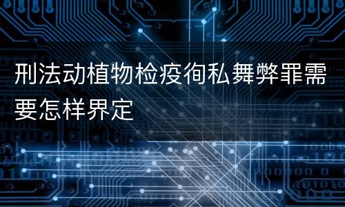 刑法动植物检疫徇私舞弊罪需要怎样界定