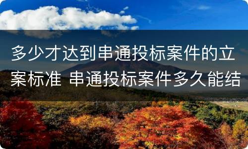 多少才达到串通投标案件的立案标准 串通投标案件多久能结案