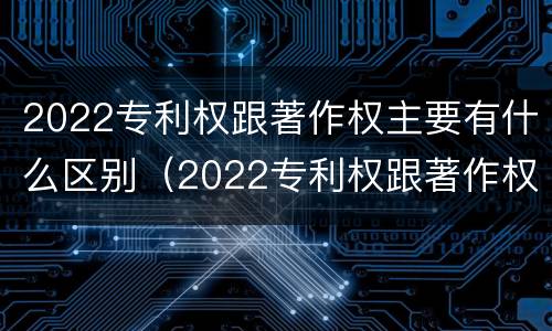 2022专利权跟著作权主要有什么区别（2022专利权跟著作权主要有什么区别呢）