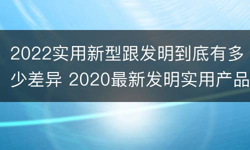 2022实用新型跟发明到底有多少差异 2020最新发明实用产品