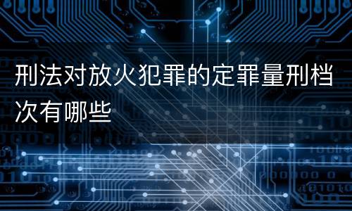 刑法对放火犯罪的定罪量刑档次有哪些