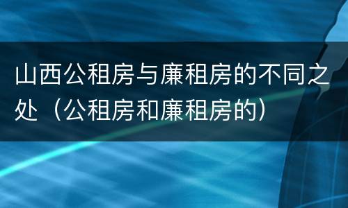 山西公租房与廉租房的不同之处（公租房和廉租房的）
