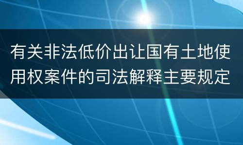 有关非法低价出让国有土地使用权案件的司法解释主要规定都有哪些