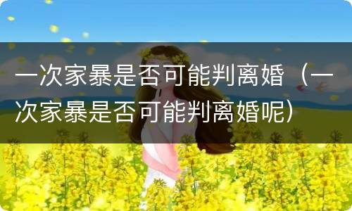 一次家暴是否可能判离婚（一次家暴是否可能判离婚呢）