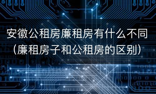 安徽公租房廉租房有什么不同（廉租房子和公租房的区别）
