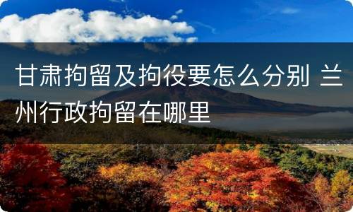 甘肃拘留及拘役要怎么分别 兰州行政拘留在哪里