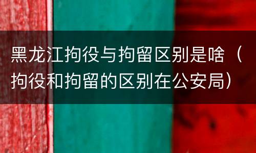 黑龙江拘役与拘留区别是啥（拘役和拘留的区别在公安局）
