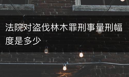 法院对盗伐林木罪刑事量刑幅度是多少