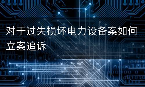 对于过失损坏电力设备案如何立案追诉