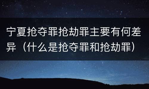 宁夏抢夺罪抢劫罪主要有何差异（什么是抢夺罪和抢劫罪）